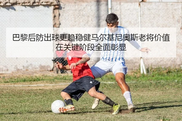 巴黎后防出球更趋稳健马尔基尼奥斯老将价值在关键阶段全面彰显